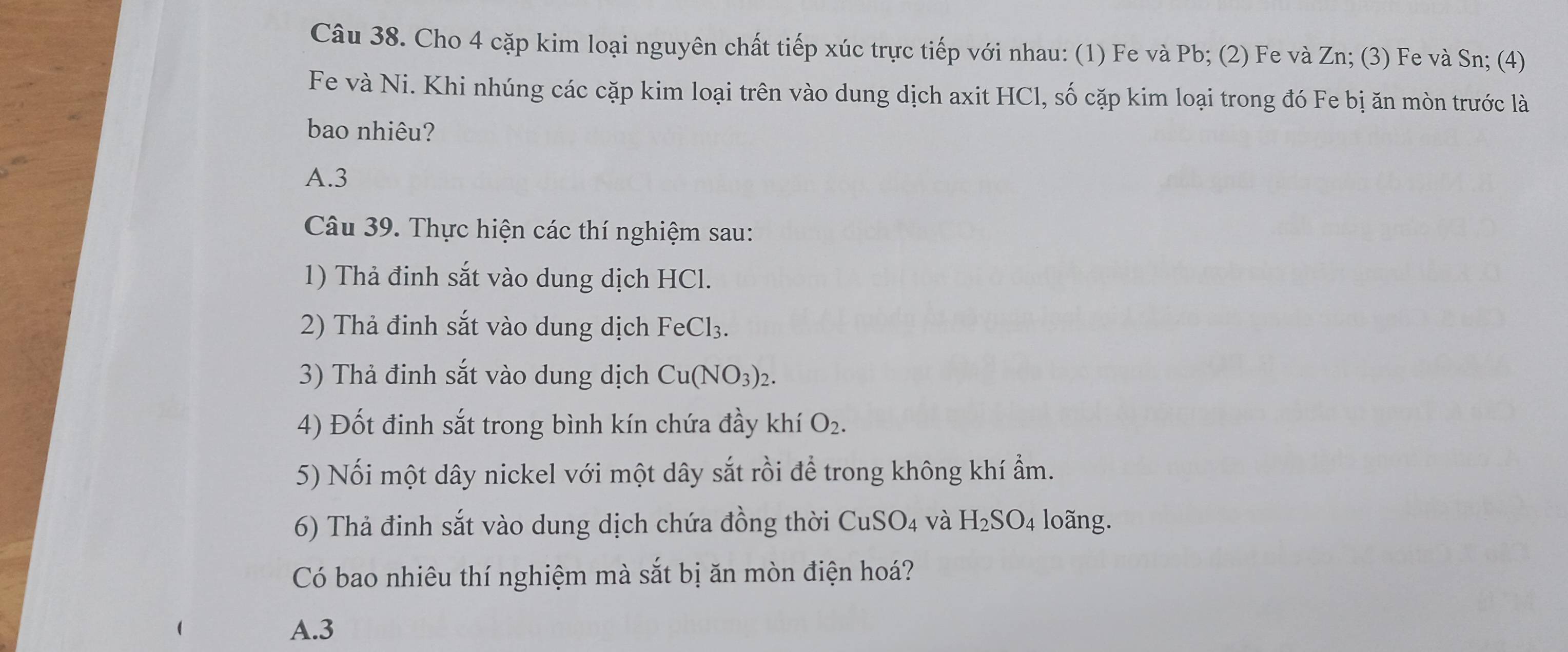 Cho 4 cặp kim loại nguyên chất tiếp xúc trực tiếp với nhau: (1) Fe và Pb; (2) Fe và Zn; (3) Fe và Sn; (4)
Fe và Ni. Khi nhúng các cặp kim loại trên vào dung dịch axit HCl, số cặp kim loại trong đó Fe bị ăn mòn trước là
bao nhiêu?
A. 3
Câu 39. Thực hiện các thí nghiệm sau:
1) Thả đinh sắt vào dung dịch HCl.
2) Thả đinh sắt vào dung dịch FeCl_3. 
3) Thả đinh sắt vào dung dịch Cu(NO_3)_2. 
4) Đốt đinh sắt trong bình kín chứa đầy khí O_2. 
5) Nối một dây nickel với một dây sắt rồi để trong không khí ẩm.
6) Thả đinh sắt vào dung dịch chứa đồng thời CuSO_4 và H_2SO_4 lo ng.
Có bao nhiêu thí nghiệm mà sắt bị ăn mòn điện hoá?
A. 3