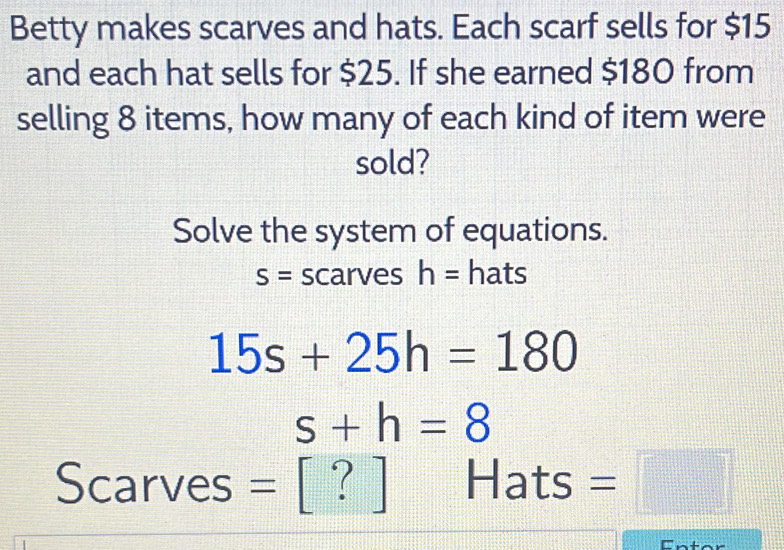 Betty makes scarves and hats. Each scarf sells for $15
and each hat sells for $25. If she earned $180 from 
selling 8 items, how many of each kind of item were 
sold? 
Solve the system of equations.
S= scarves h= hats
15s+25h=180
s+h=8
Scarves = | [ ? ] Hats =□