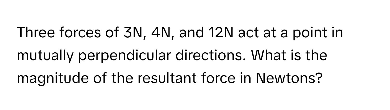 Three forces of 3N, 4N, and 12N act at a point in mutually perpendicular directions. What is the magnitude of the resultant force in Newtons?