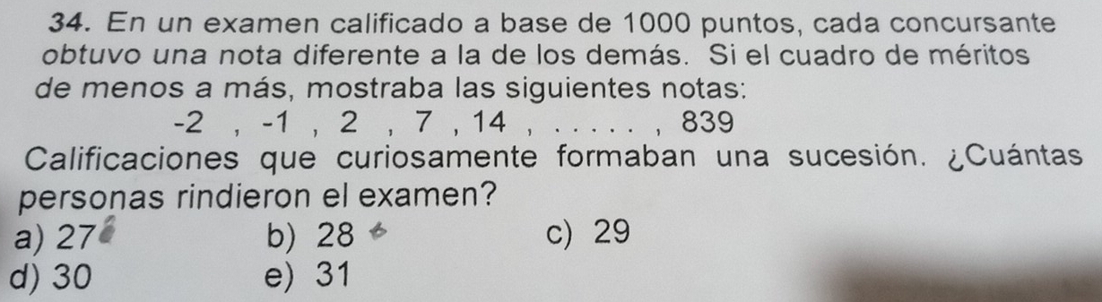 En un examen calificado a base de 1000 puntos, cada concursante
obtuvo una nota diferente a la de los demás. Si el cuadro de méritos
de menos a más, mostraba las siguientes notas:
-2 , -1 , 2 , 7 , 14 , . . . . . , 839
Calificaciones que curiosamente formaban una sucesión. ¿Cuántas.
personas rindieron el examen?
a) 27 b) 28 c) 29
d) 30 e) 31