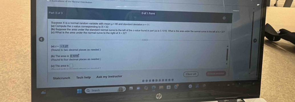 lcations of the Normal Distribution 
Part 3 of 3 0 of 1 Point 
Suppose X is a normal random variable with mean mu =46 and standard deviation a=11
(a) Compute the z-value corresponding to X=32
(b) Suppose the area under the standard normal curve to the left of the z-value found in part (a) is 0.1016. What is the area under the normal curve to the left ofX=327
(c) What is the area under the normal curve to the right of X=32 < 
(a)  z=-1.27
(Round to two decimal places as needed.) 
(b) The area is 0.1016^7
(Round to four decimal places as needed.) 
(c) The area is frac □  
Statcrunch Tech help Ask my instructor Clear all 
Q Search