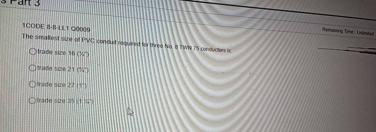 art 3
1CODE 8-8-LL1 Q0009
Remaining Time: Unlimited
The smallest size of PVC conduit required for three No. 8 TWN 75 conductors is:
trade size 16 (½ '')
trade size 21 (¾'')
trade size 27 (1'')
trade size 35 (1 ¼'')