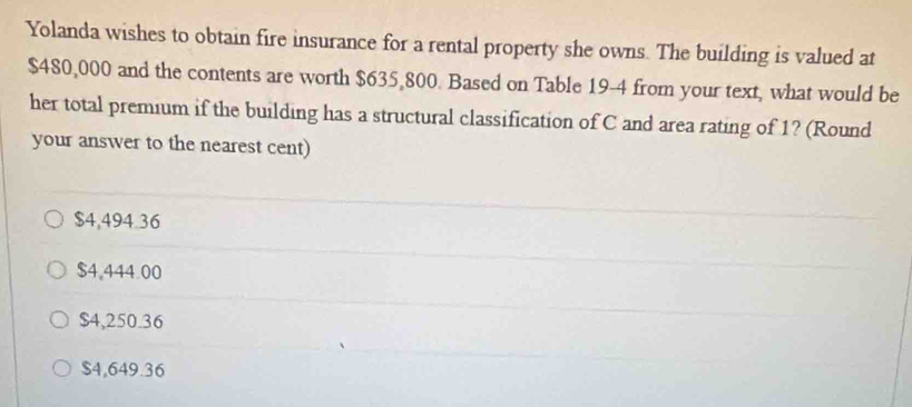 Yolanda wishes to obtain fire insurance for a rental property she owns. The building is valued at
$480,000 and the contents are worth $635,800. Based on Table 19-4 from your text, what would be
her total premium if the building has a structural classification of C and area rating of 1? (Round
your answer to the nearest cent)
$4,494.36
$4,444.00
$4,250.36
$4,649.36