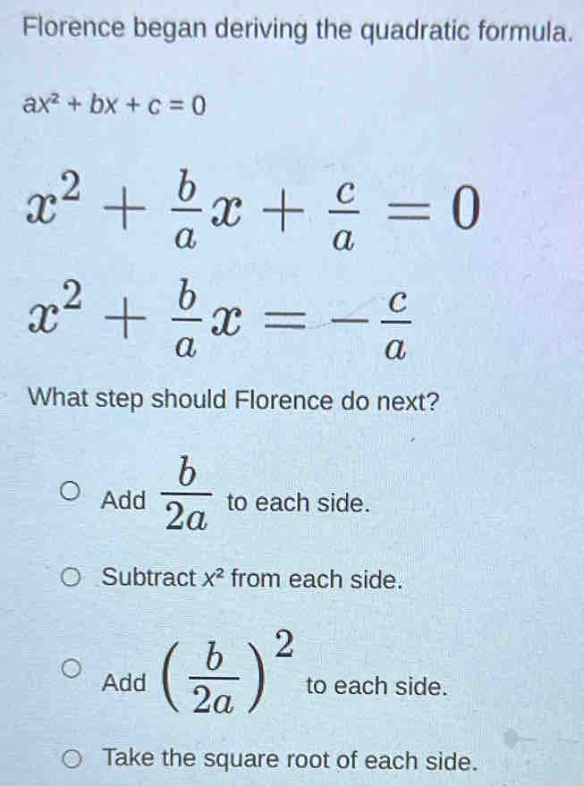 Florence began deriving the quadratic formula.
ax^2+bx+c=0
x^2+ b/a x+ c/a =0
x^2+ b/a x=- c/a 
What step should Florence do next?
Add  b/2a  to each side.
Subtract X^2 from each side.
Add ( b/2a )^2 to each side.
Take the square root of each side.