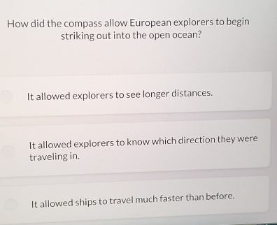 How did the compass allow European explorers to begin
striking out into the open ocean?
It allowed explorers to see longer distances.
It allowed explorers to know which direction they were
traveling in.
It allowed ships to travel much faster than before.