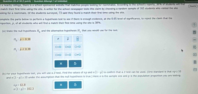 Question Attempt: 1 of Unlimited 
t a nearby college, there is a school-sponsored website that matches people looking for roommates. According to the school's reports, 38% of students will find 
match their first time using the site. A writer for the school newspaper tests this claim by choosing a random sample of 165 students who visited the site Español 
oking for a roommate. Of the students surveyed, 73 said they found a match their first time using the site. 
omplete the parts below to perform a hypothesis test to see if there is enough evidence, at the 0.05 level of significance, to reject the claim that the 
roportion, p, of all students who will find a match their first time using the site is 38%. 
? 
(a) State the null hypothesis H_0 and the alternative hypothesis H_1 that you would use for the test.
H_0:p=0.38 p widehat p  □ /□  
∞
H_1:p!= 0.38
∠ □ □ ≤ □ □ >□
)≥ 0 □ =□ □ != □
× 
(b) For your hypothesis test, you will use a Z· tes t. Find the values of np and n(1-p) to confirm that a Z -test can be used. (One standard is that np≥ 10
and n(1-p)≥ 10 under the assumption that the null hypothesis is true.) Here n is the sample size and p is the population proportion you are testing.
np=61.8
× 5
n(1-p)=102.3