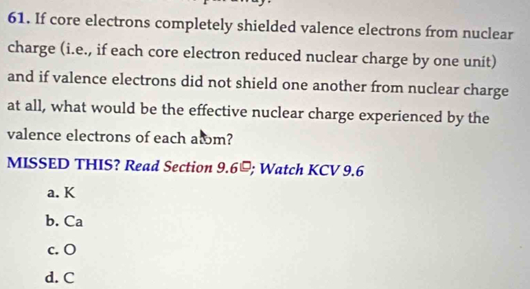 If core electrons completely shielded valence electrons from nuclear
charge (i.e., if each core electron reduced nuclear charge by one unit)
and if valence electrons did not shield one another from nuclear charge
at all, what would be the effective nuclear charge experienced by the
valence electrons of each alm?
MISSED THIS? Read Section 9.6≌; Watch KCV 9.6
a. K
b. Ca
c. O
d. C