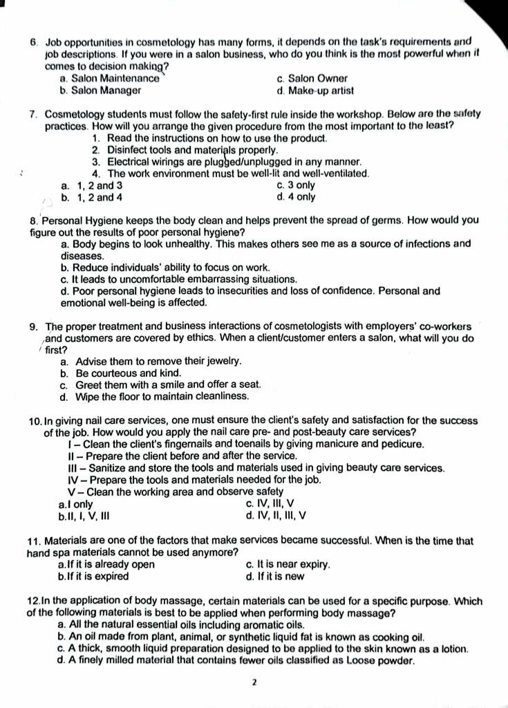 Job opportunities in cosmetology has many forms, it depends on the task's requirements and
job descriptions. If you were in a salon business, who do you think is the most powerful when it
comes to decision making?
a. Salon Maintenance c. Salon Owner
b. Salon Manager d. Make-up artist
7. Cosmetology students must follow the safety-first rule inside the workshop. Below are the safety
practices. How will you arrange the given procedure from the most important to the least?
1. Read the instructions on how to use the product.
2. Disinfect tools and materials properly.
3. Electrical wirings are plugged/unplugged in any manner.
4. The work environment must be well-lit and well-ventilated.
a. 1, 2 and 3 c. 3 only
b. 1, 2 and 4 d. 4 only
8. Personal Hygiene keeps the body clean and helps prevent the spread of germs. How would you
figure out the results of poor personal hygiene?
a. Body begins to look unhealthy. This makes others see me as a source of infections and
diseases.
b. Reduce individuals' ability to focus on work.
c. It leads to uncomfortable embarrassing situations.
d. Poor personal hygiene leads to insecurities and loss of confidence. Personal and
emotional well-being is affected.
9. The proper treatment and business interactions of cosmetologists with employers' co-workers
and customers are covered by ethics. When a client/customer enters a salon, what will you do
first?
a. Advise them to remove their jewelry.
b. Be courteous and kind.
c. Greet them with a smile and offer a seat.
d. Wipe the floor to maintain cleanliness
10. In giving nail care services, one must ensure the client's safety and satisfaction for the success
of the job. How would you apply the nail care pre- and post-beauty care services?
I - Clean the client's fingernails and toenails by giving manicure and pedicure.
II - Prepare the client before and after the service.
III - Sanitize and store the tools and materials used in giving beauty care services.
IV - Prepare the tools and materials needed for the job.
V - Clean the working area and observe safety
a.I only c. IV, III, V
b.II, I, V, ⅢI d. IV, II, III, V
11. Materials are one of the factors that make services became successful. When is the time that
hand spa materials cannot be used anymore?
a.If it is already open c. It is near expiry.
b.If it is expired d. If it is new
12.In the application of body massage, certain materials can be used for a specific purpose. Which
of the following materials is best to be applied when performing body massage?
a. All the natural essential oils including aromatic oils.
b. An oil made from plant, animal, or synthetic liquid fat is known as cooking oil.
c. A thick, smooth liquid preparation designed to be applied to the skin known as a lotion.
d. A finely milled material that contains fewer oils classified as Loose powder.
2