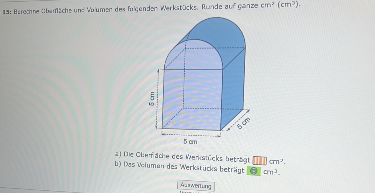 15: Berechne Oberfläche und Volumen des folgenden Werkstücks. Runde auf ganze cm^2(cm^3). 
a) Die Oberfläche des Werkstücks beträgt cm^2. 
b) Das Volumen des Werkstücks beträgt cm^3. 
Auswertung