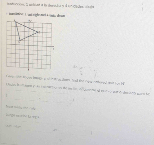 traducción: 1 unidad a la derecha y 4 unidades abajo 
) translation: 1 unit right and 4 units down 
Given the above image and instructions, find the new ordered pair for N '. 
Dadas la imagen y las instrucciones de arriba, encuentre el nuevo par ordenado para N'. 
 
Next write the rule. 
Luego escribe la regla.
(x,y)to (x+
y+
)