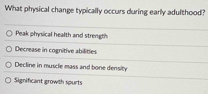 What physical change typically occurs during early adulthood?
Peak physical health and strength
Decrease in cognitive abilities
Decline in muscle mass and bone density
Signifcant growth spurts