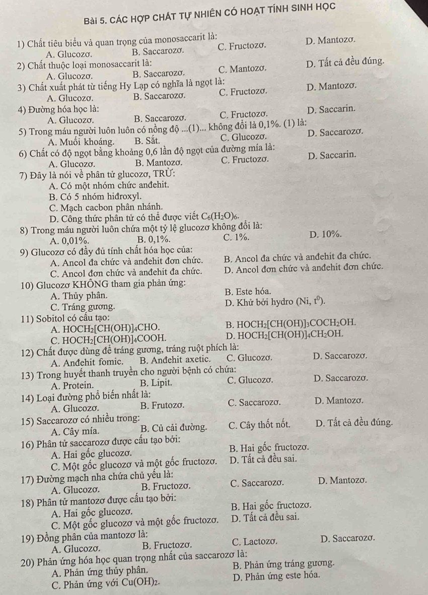 Các hợp CHÁT tự NHIÊn Có HOẠt tÍnH SINH Học
1) Chất tiêu biểu và quan trọng của monosaccarit là:
A. Glucozơ. B. Saccarozơ. C. Fructozo. D. Mantozo.
2) Chất thuộc loại monosaccarit là:
A. Glucozơ. B. Saccarozo. C. Mantozo. D. Tất cả đều đúng.
3) Chất xuất phát từ tiếng Hy Lạp có nghĩa là ngọt là:
A. Glucozo. B. Saccarozơ. C. Fructozo. D. Mantozo.
4) Đường hóa học là: D. Saccarin.
A. Glucozo. B. Saccarozo. C. Fructozo.
5) Trong máu người luôn luôn có nồng độ ...(1)... không đổi là 0,1%. (1) là:
A. Muối khoáng. B. Sắt. C. Glucozơ. D. Saccarozo.
6) Chất có độ ngọt bằng khoảng 0,6 lần độ ngọt của đường mía là:
A. Glucozơ. B. Mantozo. C. Fructozo. D. Saccarin.
7) Đây là nói về phân tử glucozơ, TRÜ:
A. Có một nhóm chức anđehit.
B. Có 5 nhóm hiđroxyl.
C. Mạch cacbon phân nhánh.
D. Công thức phân tử có thể được viết C_6(H_2O)_6.
8) Trong máu người luôn chứa một tỷ lệ glucozơ không đổi là:
A. 0,01%. B. 0,1%. C. 1%. D. 10%.
9) Glucozơ có đầy đủ tính chất hóa học của:
A. Ancol đa chức và anđehit đơn chức. B. Ancol đa chức và anđehit đa chức.
C. Ancol đơn chức và anđehit đa chức. D. Ancol đơn chức và anđehit đơn chức.
10) Glucozơ KHÔNG tham gia phản ứng:
A. Thủy phân. B. Este hóa.
C. Tráng gương. D. Khử bởi hydro (Ni,t^0)
11) Sobitol có cầu tạo:
A. HOCH₂[CH(OH)]₄CHO. B. HOCH₂[CH(OH)]₃COCH₂OH.
C. HOCH₂[CH(OH)]₄COOH. D. HOCH₂[CH(OH)]₄CH₂OH.
12) Chất được dùng đề tráng gương, tráng ruột phích là:
A. Anđehit fomic. B. Anđehit axetic. C. Glucozơ. D. Saccarozo.
13) Trong huyết thanh truyền cho người bệnh có chứa:
A. Protein. B. Lipit. C. Glucozơ. D. Saccarozo.
14) Loại đường phổ biến nhất là: D. Mantozo.
A. Glucozơ. B. Frutozo. C. Saccarozo.
15) Saccarozơ có nhiều trong: D. Tất cả đều đúng.
A. Cây mía. B. Củ cải đường. C. Cây thốt nốt.
16) Phân tử saccarozơ được cấu tạo bởi:
A. Hai gốc glucozơ. B. Hai gốc fructozơ.
C. Một gốc glucozơ và một gốc fructozơ. D. Tất cả đều sai.
17) Đường mạch nha chứa chủ yêu là: D. Mantozơ.
A. Glucozσ. B. Fructozo. C. Saccarozo.
18) Phân tử mantozơ được cấu tạo bởi:
A. Hai gốc glucozơ. B. Hai gốc fructozơ.
C. Một gốc glucozơ và một gốc fructozo. D. Tất cả đều sai.
19) Đồng phân của mantozơ là:
A. Glucozσ. B. Fructozo. C. Lactozo. D. Saccarozo.
20) Phản ứng hóa học quan trọng nhất của saccarozơ là:
A. Phản ứng thủy phân. B. Phản ứng tráng gương.
C. Phản ứng với Cu(OH I)2. D. Phản ứng este hóa.