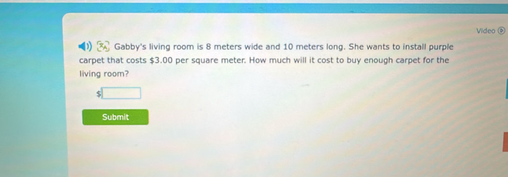 Video ⑥ 
Gabby's living room is 8 meters wide and 10 meters long. She wants to install purple 
carpet that costs $3.00 per square meter. How much will it cost to buy enough carpet for the 
living room?
$□
Submit