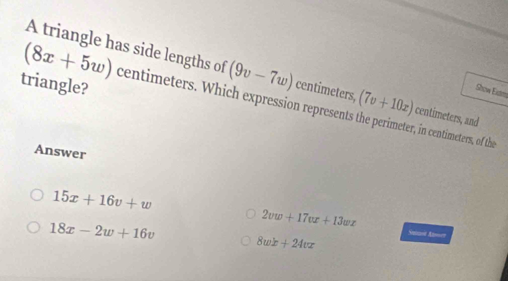 A triangle has side lengths of (9v-7w) centimeters, (7v+10x) centimeters, and
triangle?
Show Eiste
(8x+5w) centimeters. Which expression represents the perimeter, in centimeters, of the
Answer
2vw+17vx+13wx
15x+16v+w Snumit Atwwer
18x-2w+16v
8wx+24vx