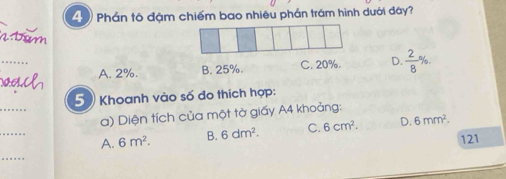 Phần tô đậm chiếm bao nhiêu phần trám hình dưới đây?
_
A. 2%. B. 25%. C. 20%. D.  2/8 
_
5 Khoanh vào số đo thích hợp:
_
a) Diện tích của một tờ giấy A4 khoảng:
A. 6m^2. B. 6dm^2. C. 6cm^2. D. 6mm^2. 
121
_