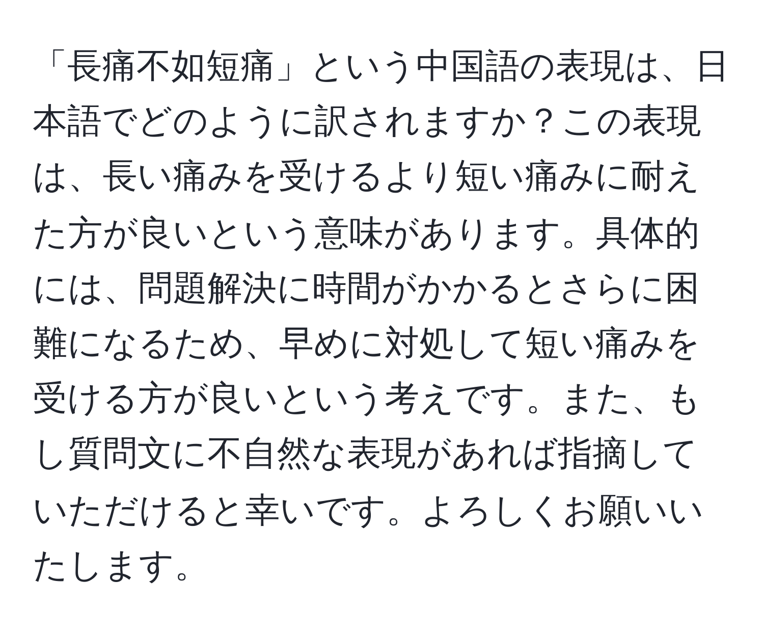 「長痛不如短痛」という中国語の表現は、日本語でどのように訳されますか？この表現は、長い痛みを受けるより短い痛みに耐えた方が良いという意味があります。具体的には、問題解決に時間がかかるとさらに困難になるため、早めに対処して短い痛みを受ける方が良いという考えです。また、もし質問文に不自然な表現があれば指摘していただけると幸いです。よろしくお願いいたします。