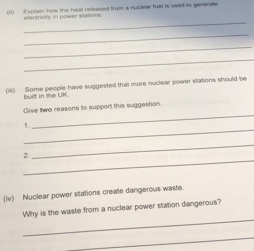 (ii) Explain how the heat released from a nuclear fuel is used to generate 
_ 
electricity in power stations. 
_ 
_ 
_ 
(iii) Some people have suggested that more nuclear power stations should be 
built in the UK. 
_ 
Give two reasons to support this suggestion. 
_ 
1. 
_ 
_ 
2. 
(iv) Nuclear power stations create dangerous waste. 
_ 
Why is the waste from a nuclear power station dangerous? 
_