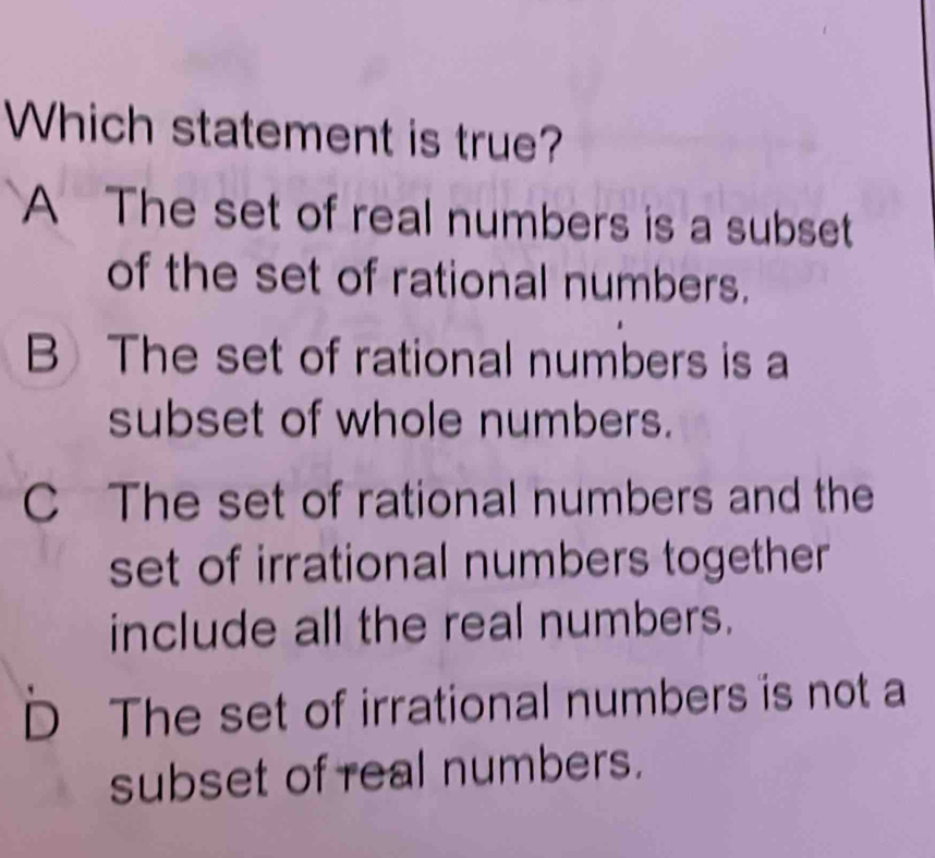 Which statement is true?
A The set of real numbers is a subset
of the set of rational numbers.
BThe set of rational numbers is a
subset of whole numbers.
C The set of rational numbers and the
set of irrational numbers together 
include all the real numbers.
D The set of irrational numbers is not a
subset of real numbers.