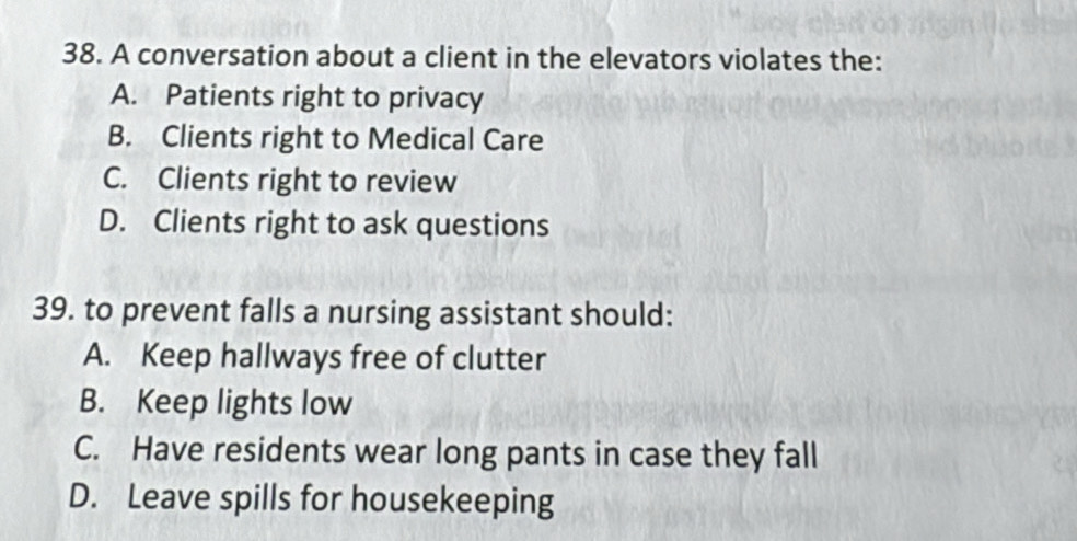 A conversation about a client in the elevators violates the:
A. Patients right to privacy
B. Clients right to Medical Care
C. Clients right to review
D. Clients right to ask questions
39. to prevent falls a nursing assistant should:
A. Keep hallways free of clutter
B. Keep lights low
C. Have residents wear long pants in case they fall
D. Leave spills for housekeeping