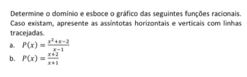 Determine o domínio e esboce o gráfico das seguintes funções racionais. 
Caso existam, apresente as assíntotas horizontais e verticais com linhas 
tracejadas. 
a. P(x)= (x^2+x-2)/x-1 
b. P(x)= (x+2)/x+1 