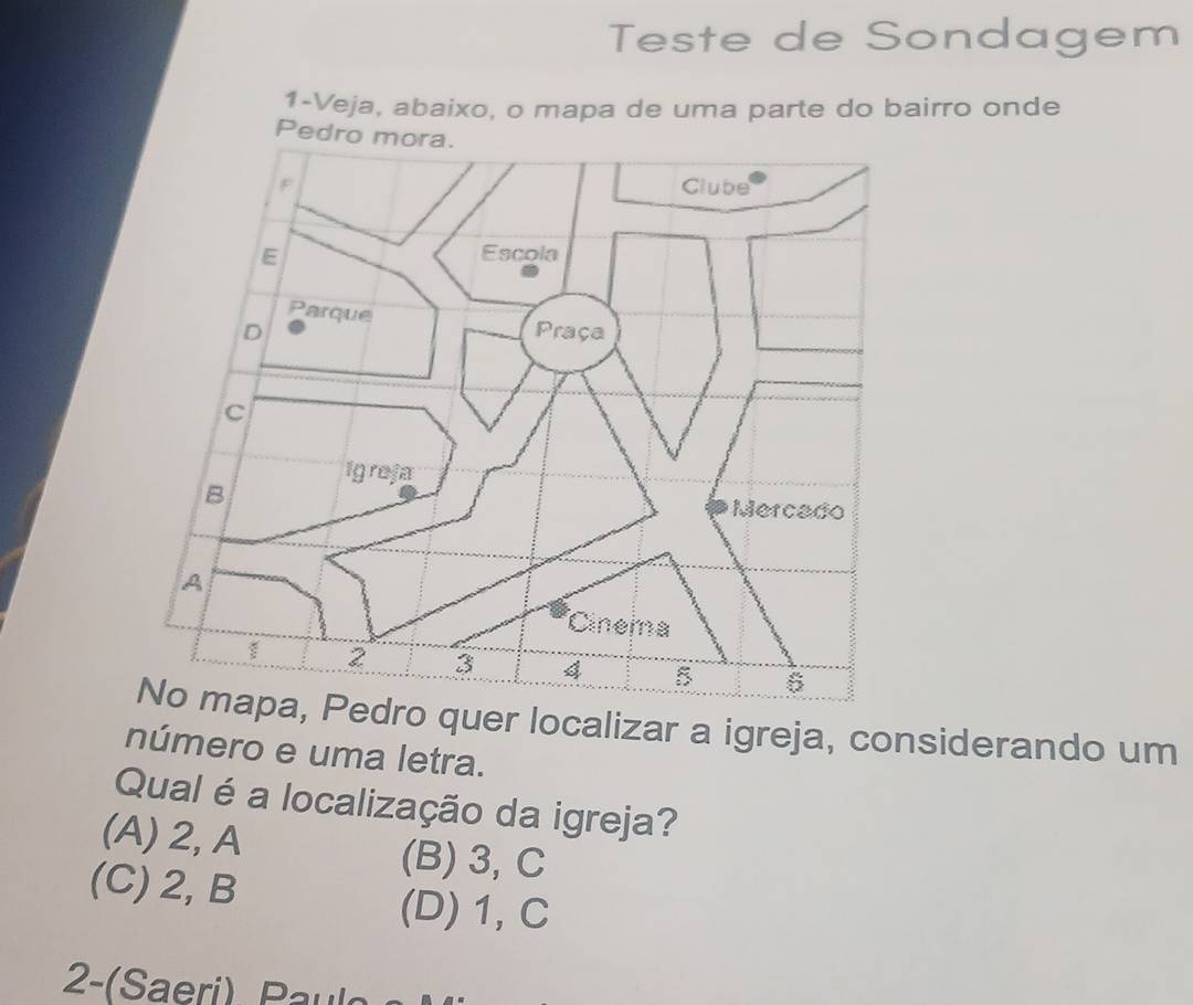 Teste de Sondagem
1-Veja, abaixo, o mapa de uma parte do bairro onde
Pe
quer localizar a igreja, considerando um
número e uma letra.
Qual é a localização da igreja?
(A) 2, A (B) 3, C
(C) 2, B
(D) 1, C
2-(Saeri) Paul