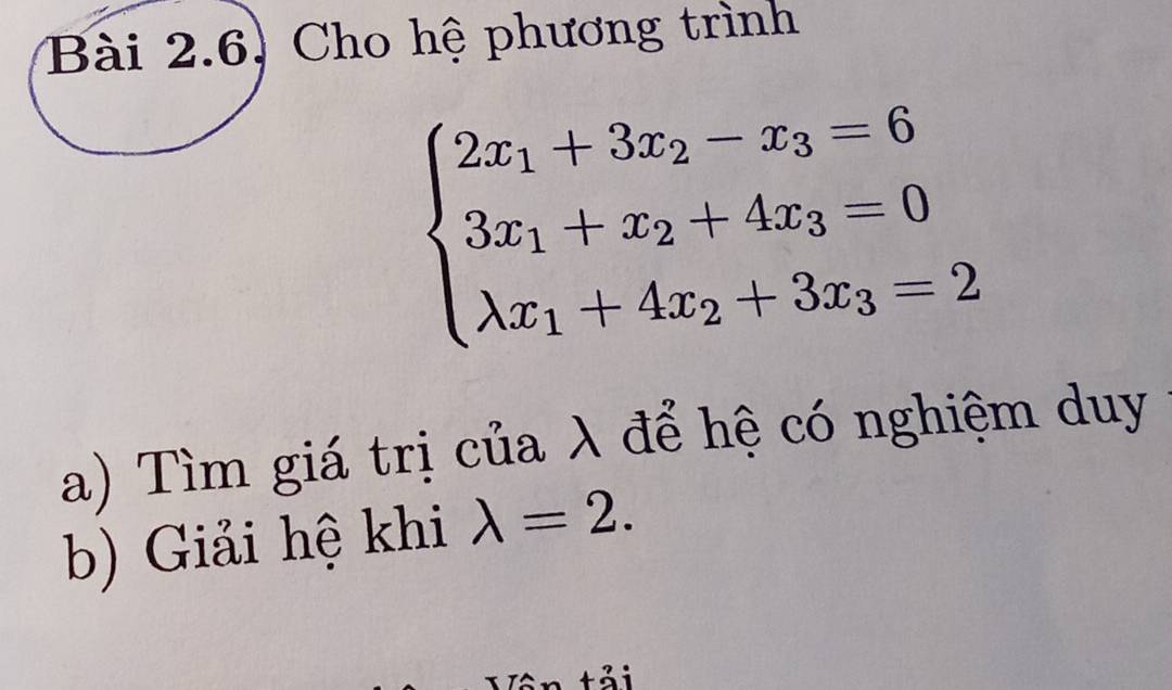 Bài 2.6, Cho hệ phương trình
beginarrayl 2x_1+3x_2-x_3=6 3x_1+x_2+4x_3=0 lambda x_1+4x_2+3x_3=2endarray.
a) Tìm giá trị của λ để hệ có nghiệm duy
b) Giải hệ khi lambda =2.