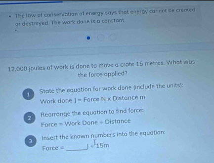 The law of conservation of energy says that energy cannot be created 
or destroyed. The work done is a constant.
12,000 joules of work is done to move a crate 15 metres. What was 
the force applied? 
1 State the equation for work done (include the units): 
Work done J= Force N x Distance m
2 Rearrange the equation to find force: 
Force = Work Done ÷ Distance 
3 Insert the known numbers into the equation: 
Force = _ / 15m