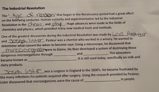 The Industrial Revolution 
The “_ ' that began in the Renaissance period had a great effect 
on the following centuries. Human curiosity and experimentation led to the Industrial 
Revolution in the _and_ Huge advances were made in the fields of 
chemistry and physics, which provided many new medical tools and methods. 
One of the greatest discoveries during the Industrial Revolution was made by_ 
and_ . Pasteur was a chemist who worked in a winery. He wanted to 
determine what caused the wines to become sour. Using a microscope, he discovered that 
_ 
were to blame. He then developed a system of destroying these 
dangerous microorganisms through _and _. This procedure 
became known as _. It is still used today, specifically on milk and 
dairy products. 
_ 
was a surgeon in England in the 1800's. He became frustrated by 
the many infections his patients acquired after surgery. Using the research provided by Pasteur, 
Lister discovered that microorganisms were the cause of _in people.