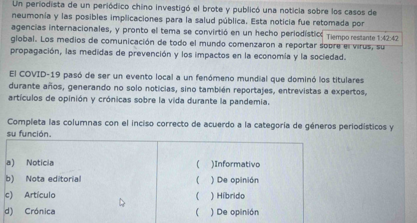 Un periodista de un periódico chino investigó el brote y publicó una noticia sobre los casos de 
neumonía y las posibles implicaciones para la salud pública. Esta noticia fue retomada por 
agencias internacionales, y pronto el tema se convirtió en un hecho periodísticó Tiempo restante 1:42:42
global. Los medios de comunicación de todo el mundo comenzaron a reportar sobre el virus, su 
propagación, las medidas de prevención y los impactos en la economía y la sociedad. 
El COVID-19 pasó de ser un evento local a un fenómeno mundial que dominó los titulares 
durante años, generando no solo noticias, sino también reportajes, entrevistas a expertos, 
artículos de opinión y crónicas sobre la vida durante la pandemia. 
Completa las columnas con el inciso correcto de acuerdo a la categoría de géneros periodísticos y 
su función. 
a) Noticia  )Informativo 
b) Nota editorial ( ) De opinión 
c) Artículo ( ) Híbrido 
d) Crónica ( ) De opinión