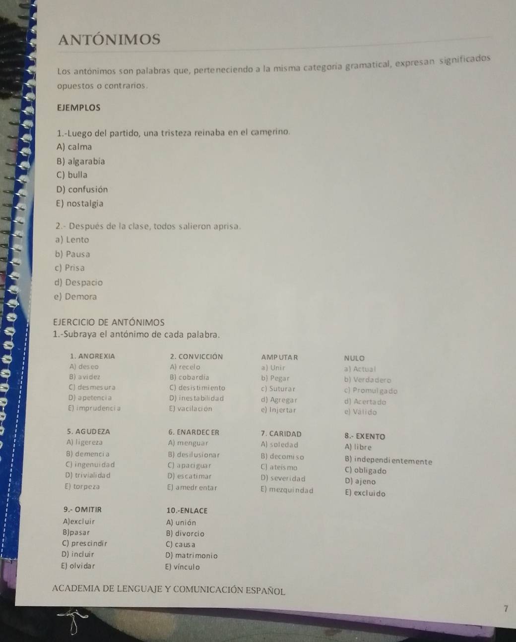 ANTÓNIMOS
Los antónimos son palabras que, perteneciendo a la misma categoría gramatical, expresan significados
opuestos o contrarios.
EJEMPLOS
1.-Luego del partido, una tristeza reinaba en el camerino.
A) calma
B) algarabía
C) bulla
D) confusión
E) nostalgia
2.- Después de la clase, todos salieron aprisa.
a) Lento
b) Pausa
c) Prisa
d) Despacio
e) Demora
EJERCICIO DE ANTÓNIMOS
1.-Subraya el antónimo de cada palabra.
1. ANOREXIA 2. CONVICCIÓN AMP UTA R NULO
A) deseo A) recelo a) Unir a) Actual
B) avidez B) cobardía b) Pegar b) Verdadero
C) desmesura C) desistimiento c) Suturar c) Promulgado
D) a petencia D)inesta bili dad d) Agregar d) Acertado
E) imprudencia E) vacilación e) Injertar e) Válido
5. AGUD EZA 6. ENARDEC ER 7. CARIDAD 8.- EXENTO
A) ligereza A) menguar A) soledad A) libre
B) demencia B) desilusionar B) decomiso B)independientemente
C) ingenuidad C) apaciguar C) a teis mo C) obligado
D) trivialidad D) escatimar D)severidad D) ajeno
E) torpeza E) amedr entar E) mezquindad E) excluido
9.- OMITIR 10.-ENLACE
A)excluir A) unión
B)pasar B) divorcio
C) prescindir C) causa
D) incluir D matrimonio
E) ol vida r E) vínculo
ACADEMIA DE LENGUAJE Y COMUNICACIÓN ESPAÑOL
7