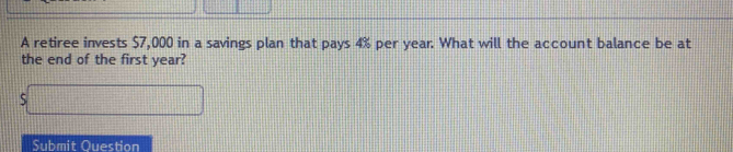A retiree invests $7,000 in a savings plan that pays 4% per year. What will the account balance be at 
the end of the first year?
overline □  frac 44 
Submit Question