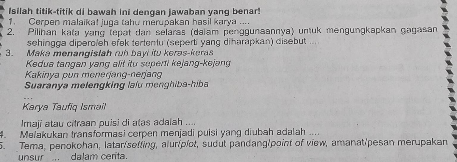 Isilah titik-titik di bawah ini dengan jawaban yang benar! 
1. Cerpen malaikat juga tahu merupakan hasil karya .... 
2. Pilihan kata yang tepat dan selaras (dalam penggunaannya) untuk mengungkapkan gagasan 
sehingga diperoleh efek tertentu (seperti yang diharapkan) disebut .... 
3. Maka menangislah ruh bayi itu keras-keras 
Kedua tangan yang alit itu seperti kejang-kejang 
Kakinya pun menerjang-nerjang 
Suaranya melengking lalu menghiba-hiba 
Karya Taufiq Ismail 
Imaji atau citraan puisi di atas adalah .... 
4. Melakukan transformasi cerpen menjadi puisi yang diubah adalah .... 
5. Tema, penokohan, latar/setting, alur/plot, sudut pandang/point of view, amanat/pesan merupakan 
unsur ... dalam cerita.