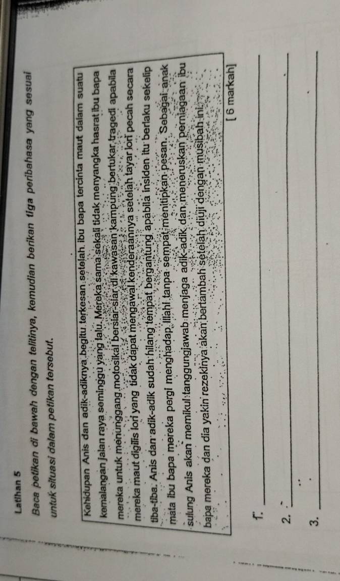 Latihan 5 
Baca petikan di bawah dengan telitinya, kemudian berikan tiga peribahasa yang sesuai 
untuk situasi dalam petikan tersebut. 
Kehidupan Anis dan adik-adiknya begitu.terkesan:sęteļah. ibu bapa tercinta maut dalam suatu 
kemalangan jalan raya seminggu yang lalu. Mereka sama sekali tidak menyangka hasrat ibu bapa 
mereka untuk menunggang motosika! bersiar-slar di kawasan kampung bertukar tragedi apabila 
mereka maut digilis lor yang tidak dapat mengawal kenderaannya setelah tayar lon pecah secara 
tiba-tiba. Anis dan adik-adik sudah hilang tempat bergantung apabila insiden itu berlaku sekelip 
mata ibu bapa mereka pergi menghadap Illahi tanpa sempat menitipkan pesan. Sebagai anak 
sulung Anis akan memikul tanggungjawab menjaga adik-adik dan meneruskan perniagaan ibu 
bapa mereka dan dia yakin rezekinya akan bertambah setelaḥ diuji dengan musibah ini. 
[ 6 markah] 
1._ 
2. _ 
3._