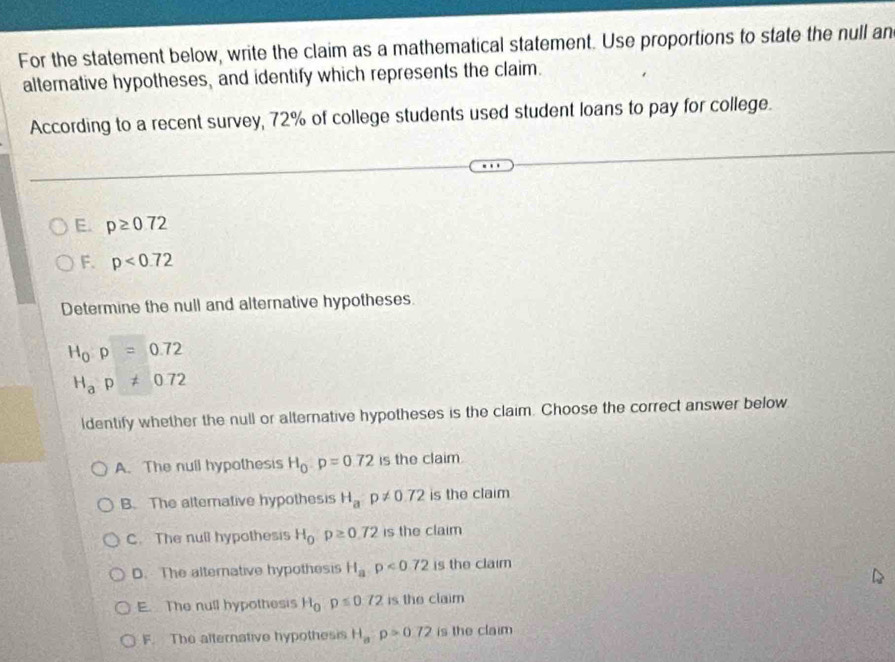 For the statement below, write the claim as a mathematical statement. Use proportions to state the null an
alternative hypotheses, and identify which represents the claim.
According to a recent survey, 72% of college students used student loans to pay for college.
E. p≥ 0.72
F. p<0.72
Determine the null and alternative hypotheses.
H_0:p=0.72
H_ap!= 0.72
ldentify whether the null or alternative hypotheses is the claim. Choose the correct answer below
A. The null hypothesis H_0:p=0.72 is the claim
B. The alternative hypothesis H_a:p!= 0.72 is the claim
C. The null hypothesis H_0rho ≥ 0.72 is the claim
D. The alternative hypothesis H_a,p<0.72 is the claim
E. The null hypothesis H_0:p≤ 0:72 is the claim
F. The alternative hypothesis H_a:p>0.72 is the claim