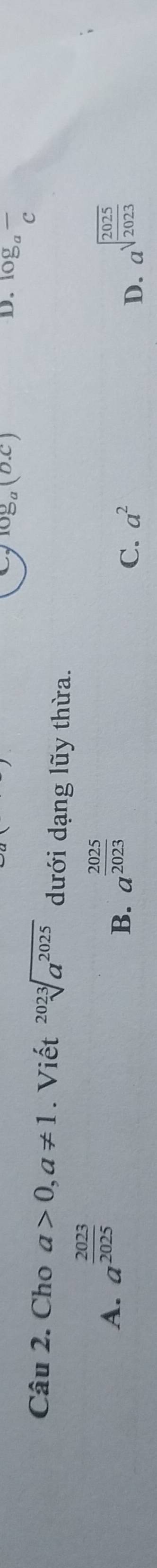 log _a(b.c)
D. ^log _afrac c 
Câu 2. Cho a>0, a!= 1. Viết sqrt[2023](a^(2025)) dưới dạng lũy thừa.
A. a^(frac 2023)2025 a^(frac 2025)2023
B.
C. a^2 D. a^(sqrt(frac 2025)2023)