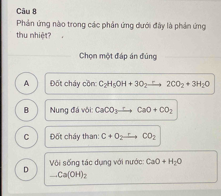 Phản ứng nào trong các phản ứng dưới đây là phản ứng
thu nhiệt?
Chọn một đáp án đúng
A Đốt cháy cồn: C_2H_5OH+3O_2to 2CO_2+3H_2O
B Nung đá vôi: CaCO_3to CaO+CO_2
C Đốt cháy than: C+O_2to CO_2
Vi sống tác dụng với nước: CaO+H_2O
D
_ Ca(OH)_2