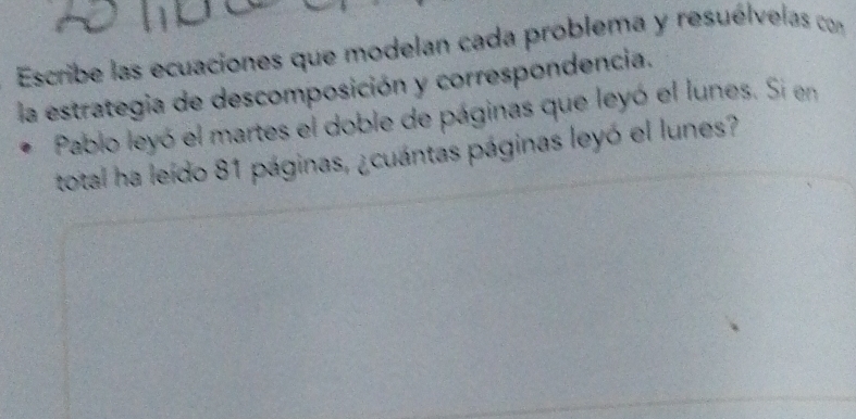 Escribe las ecuaciones que modelan cada problema y resuélvelas con 
la estrategia de descomposición y correspondencia. 
Pablo leyó el martes el doble de páginas que leyó el lunes. Si en 
total ha leído 81 páginas, ¿cuántas páginas leyó el lunes?