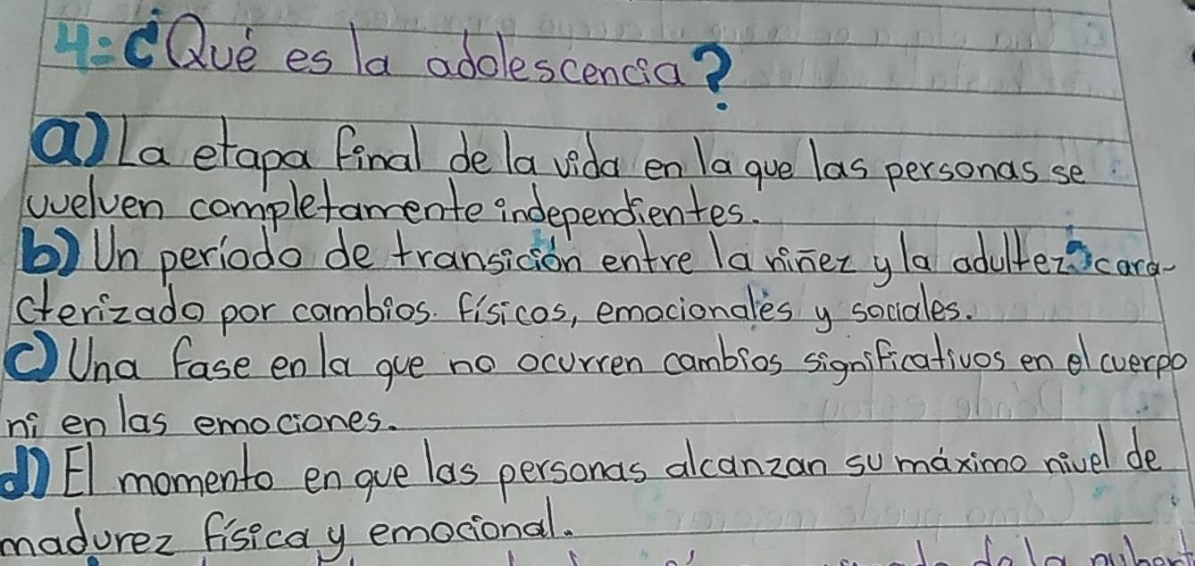 4:eQve es a adolescencia?
alla etapa final de la vida en la gue las personas se
welven completamente independientes.
b)Un periodo de transicion entre la riner yla aduitezicard
cterizado por cambios. fisicos, emocionales y sociales.
①Una fase enla gue no ocurren cambios significativos en cverpo
n enlas emociones.
El momento en gue las personas alcanzan somaximo nivel de
madurez fisicay emocional.