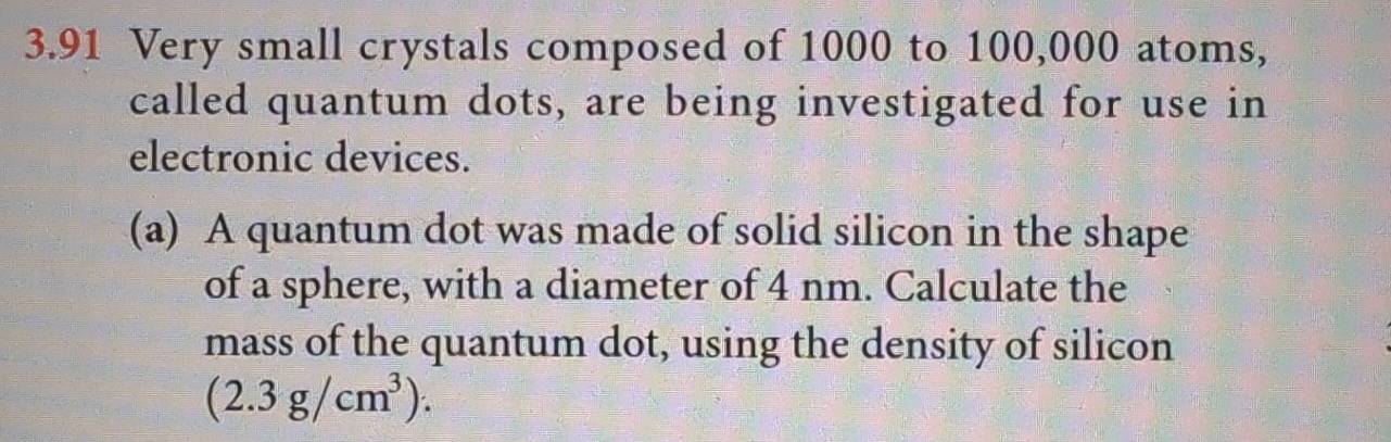 3.91 Very small crystals composed of 1000 to 100,000 atoms, 
called quantum dots, are being investigated for use in 
electronic devices. 
(a) A quantum dot was made of solid silicon in the shape 
of a sphere, with a diameter of 4 nm. Calculate the 
mass of the quantum dot, using the density of silicon
(2.3g/cm^3).