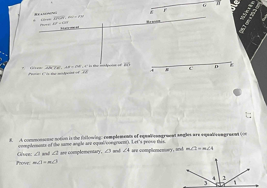 A
G H
Reasoning
E F
6 Given: overline EFGH, EG=FH
_ 
Prove: EF=GH
Statement Reason
é
7. Given: overline ABCDE, AB=DE. C is the midpoint of overline BD
Prove: C is the midpoint of overline AE A B _ C D E
8. A commonsense notion is the following: complements of equal/congruent angles are equal/congruent (or 
complements of the same angle are equal/congruent). Let’s prove this. 
Given: ∠ 1 and ∠ 2 are complementary, ∠ 3 and ∠ 4 are complementary, and m∠ 2=m∠ 4
Prove: m∠ 1=m∠ 3