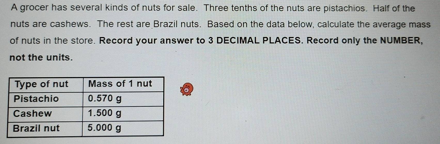 A grocer has several kinds of nuts for sale. Three tenths of the nuts are pistachios. Half of the 
nuts are cashews. The rest are Brazil nuts. Based on the data below, calculate the average mass 
of nuts in the store. Record your answer to 3 DECIMAL PLACES. Record only the NUMBER, 
not the units.