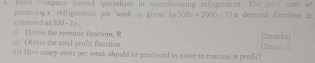 Basel Company limited specializes in manufacturing refrigerators. The total cost of 
producing x refrigerators per 'week is given by 300x+2000. The demand function is 
estimated as 500 - 2x. 
i) Derive the revenue function, R (2marks) 
ii) Obtain the total profit function (2marks) 
iii) How many units per week should be produced in order to maximize profit?