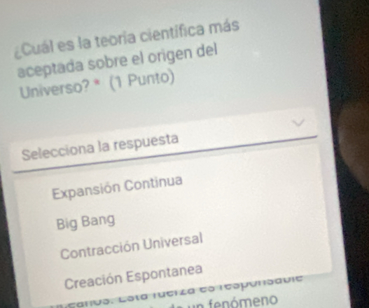 Cuál es la teoria científica más
aceptada sobre el origen del
Universo? * (1 Punto)
Selecciona la respuesta
Expansión Continua
Big Bang
Contracción Universal
Creación Espontanea
Canvo. Losta fuciza eo respónsavić
n f ómeno