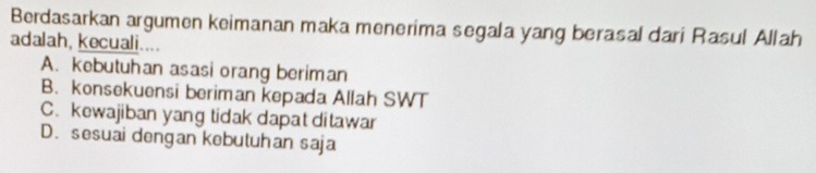 Berdasarkan argumen keimanan maka menerima segala yang berasal dari Rasul Allah
adalah, kecuali....
A. kebutuhan asasi orang beriman
B. konsekuensi beriman kepada Allah SWT
C.kewajiban yang tidak dapat ditawar
D. sesuai dengan kebutuhan saja