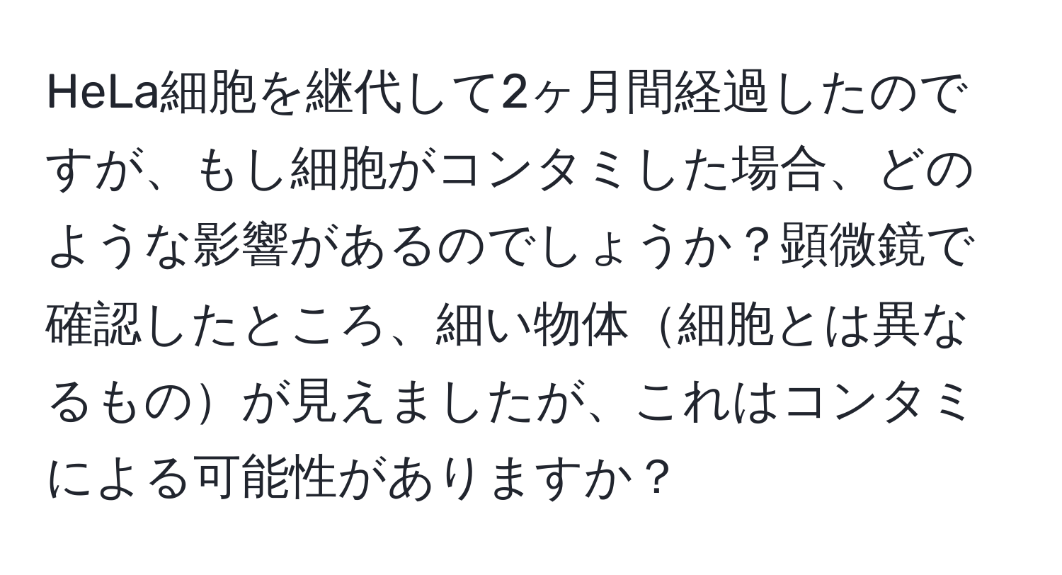 HeLa細胞を継代して2ヶ月間経過したのですが、もし細胞がコンタミした場合、どのような影響があるのでしょうか？顕微鏡で確認したところ、細い物体細胞とは異なるものが見えましたが、これはコンタミによる可能性がありますか？