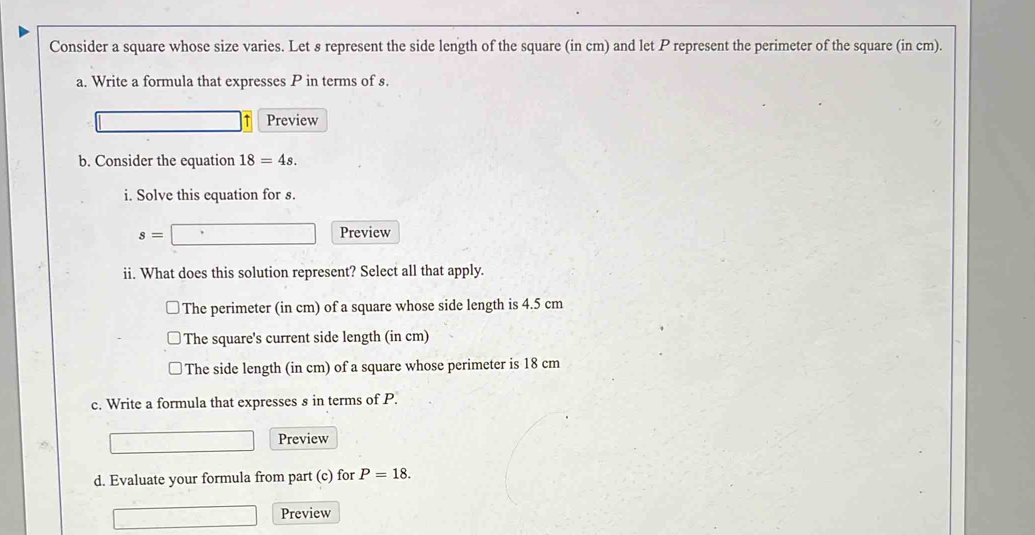 Consider a square whose size varies. Let s represent the side length of the square (in cm) and let P represent the perimeter of the square (in cm).
a. Write a formula that expresses P in terms of s.
Preview
b. Consider the equation 18=4s. 
i. Solve this equation for s.
s=
Preview
ii. What does this solution represent? Select all that apply.
The perimeter (in cm) of a square whose side length is 4.5 cm
The square's current side length (in cm)
The side length (in cm) of a square whose perimeter is 18 cm
c. Write a formula that expresses s in terms of P.
Preview
d. Evaluate your formula from part (c) for P=18. 
Preview