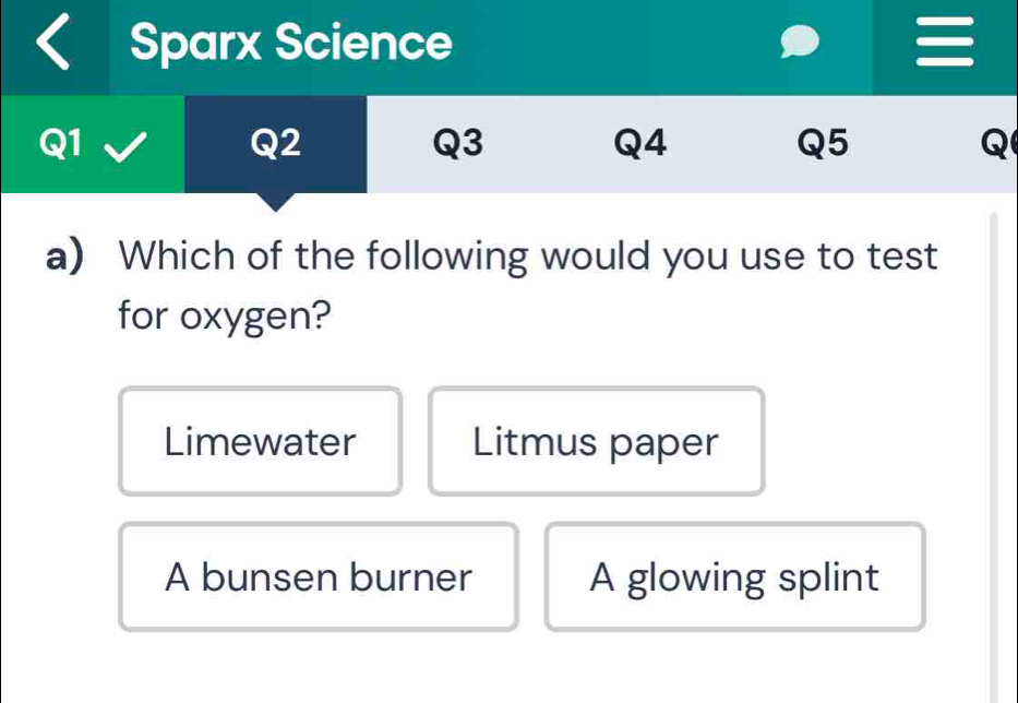 Sparx Science
Q1
Q2
Q3
Q4
Q5
Q
a) Which of the following would you use to test
for oxygen?
Limewater Litmus paper
A bunsen burner A glowing splint