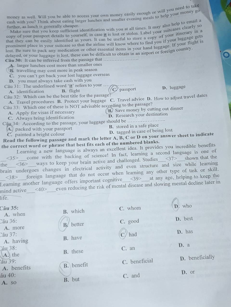 money as well. Will you be able to access your own money easily enough or will you need to take
cash with you? Think about eating larger lunches and smaller evening meals to help your money go
further, as lunch is generally cheaper.
Make sure that vou keep sufficient identification with you at all times. It may also help to email a
copy of your passport details to yourself, in case it is lost or stolen. Label your suitcases clearly so
that they can be easily identified as yours. It can be useful to store a copy of your itinerary in a
prominent place in your suitcase so that the airline will know where to find you if your luggage gets
lost. Be sure to pack any medication or other essential items in your hand luggage. If your flight is
delayed, or your luggage is lost, these can be difficult to obtain in an airport or foreign country.
Câu 30: It can be inferred from the passage that_
A. larger lunches cost more than smaller ones
B. travelling may cost more in peak season
C. you can’t get back your lost luggage overseas
D. you must always take cash with you
Câu 31: The underlined word ‘it’ refers to your
A. identification B. flight C. passport D. luggage
Câu 32: Which can be the best title for the passage?
A. Travel procedures B. Protect your luggage C. Travel advice D. How to adjust travel dates
Câu 33: Which one of these is NOT advisable according to the passage?
A. Apply for visas if necessary B. Save money by cutting out dinner
C. Always bring identification D. Research your destination
Câu 34: According to the passage, your luggage should be_
A. packed with your passport B. stored in a safe place
C. painted a bright colour D. tagged in case of being lost
Read the following passage and mark the letter A, B, C or D on your answer sheet to indicate
the correct word or phrase that best fits each of the numbered blanks.
Learning a new language is always an excellent idea. It provides you incredible benefits
<35> come with the backing of science! In fact, learning a second language is one of
_the <36> __ ways to keep your brain active and challenged. Studies_ <37> shown that the
brain undergoes changes in electrical activity and even structure and size while learning
<38> foreign language that do not occur when learning any other type of task or skill.
_Learning another language offers important cognitive <39> at any age, helping to keep the
mind active _ <40> _ even reducing the risk of mental disease and slowing mental decline later in
life.
Câu 35: C. whom D. who
A. when B. which
Câu 36: C. good D. best
A. more B. better
Câu 37: C. had
A. having B. have D. has
D. a
Câu 38: C. an
A. the B. these
Câu 39: C. beneficial
A. benefits B. benefit D. beneficially
âu 40: C. and D. or
A. so B. but