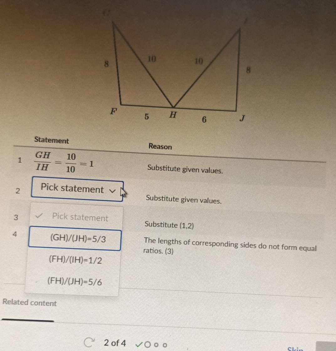 Statement Reason 
1  GH/IH = 10/10 =1 Substitute given values. 
2 Pick statement 
Substitute given values. 
3 Pick statement 
Substitute (1,2)
4 (GH)/(JH)=5/3 The lengths of corresponding sides do not form equal 
ratios. (3)
(FH)/(IH)=1/2
(FH)/(JH)=5/6
Related content 
2 of 4 
Skin