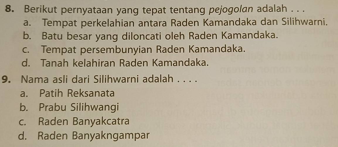 Berikut pernyataan yang tepat tentang pejogolan adalah . . .
a. Tempat perkelahian antara Raden Kamandaka dan Silihwarni.
b. Batu besar yang diloncati oleh Raden Kamandaka.
c. Tempat persembunyian Raden Kamandaka.
d. Tanah kelahiran Raden Kamandaka.
9. Nama asli dari Silihwarni adalah . . . .
a. Patih Reksanata
b. Prabu Silihwangi
c. Raden Banyakcatra
d. Raden Banyakngampar